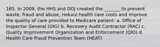 165. In 2009, the HHS and DOJ created the _______ to prevent waste, fraud and abuse, reduce health care costs and improve the quality of care provided to Medicare patient: a. Office of Inspector General (OIG) b. Recovery Audit Contractor (RAC) c. Quality Improvement Organization and Enforcement (QIO) d. Health Care Fraud Prevention Team (HEAT)