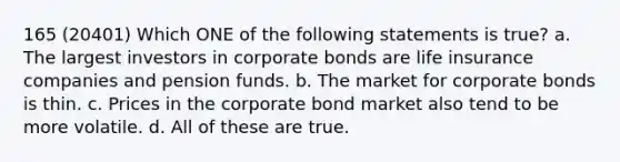 165 (20401) Which ONE of the following statements is true? a. The largest investors in corporate bonds are life insurance companies and pension funds. b. The market for corporate bonds is thin. c. Prices in the corporate bond market also tend to be more volatile. d. All of these are true.