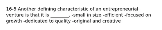 16-5 Another defining characteristic of an entrepreneurial venture is that it is ________. -small in size -efficient -focused on growth -dedicated to quality -original and creative