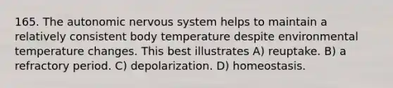 165. The autonomic nervous system helps to maintain a relatively consistent body temperature despite environmental temperature changes. This best illustrates A) reuptake. B) a refractory period. C) depolarization. D) homeostasis.