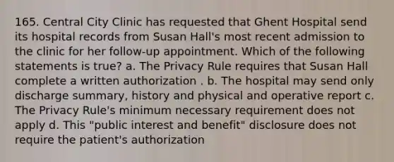 165. Central City Clinic has requested that Ghent Hospital send its hospital records from Susan Hall's most recent admission to the clinic for her follow-up appointment. Which of the following statements is true? a. The Privacy Rule requires that Susan Hall complete a written authorization . b. The hospital may send only discharge summary, history and physical and operative report c. The Privacy Rule's minimum necessary requirement does not apply d. This "public interest and benefit" disclosure does not require the patient's authorization