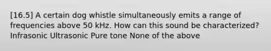 [16.5] A certain dog whistle simultaneously emits a range of frequencies above 50 kHz. How can this sound be characterized? Infrasonic Ultrasonic Pure tone None of the above