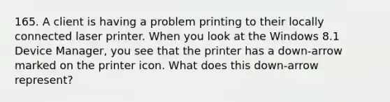 165. A client is having a problem printing to their locally connected laser printer. When you look at the Windows 8.1 Device Manager, you see that the printer has a down-arrow marked on the printer icon. What does this down-arrow represent?