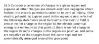 16.5 Consider a collection of charges in a given region and suppose all other charges are distant and have negligible effect. Further, the electric potential is taken to be zero at infinity. If the electric potential at a given point in the region is zero, which of the following statements must be true? a) the electric field is zero at no net charge in the region b) the electric potential energy is a minimum at that point c) there is no net charge in the region d) some charges in the region are positive, and some are negative e) the charges have the same sign and are symmetrically arranged around the give point