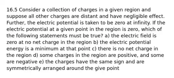 16.5 Consider a collection of charges in a given region and suppose all other charges are distant and have negligible effect. Further, the electric potential is taken to be zero at infinity. If the electric potential at a given point in the region is zero, which of the following statements must be true? a) the electric field is zero at no net charge in the region b) the electric potential energy is a minimum at that point c) there is no net charge in the region d) some charges in the region are positive, and some are negative e) the charges have the same sign and are symmetrically arranged around the give point