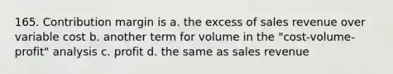 165. Contribution margin is a. the excess of sales revenue over variable cost b. another term for volume in the "cost-volume-profit" analysis c. profit d. the same as sales revenue