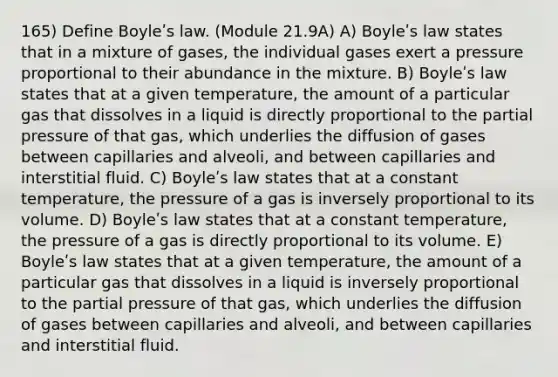 165) Define Boyleʹs law. (Module 21.9A) A) Boyleʹs law states that in a mixture of gases, the individual gases exert a pressure proportional to their abundance in the mixture. B) Boyleʹs law states that at a given temperature, the amount of a particular gas that dissolves in a liquid is directly proportional to the partial pressure of that gas, which underlies the diffusion of gases between capillaries and alveoli, and between capillaries and interstitial fluid. C) Boyleʹs law states that at a constant temperature, the pressure of a gas is inversely proportional to its volume. D) Boyleʹs law states that at a constant temperature, the pressure of a gas is directly proportional to its volume. E) Boyleʹs law states that at a given temperature, the amount of a particular gas that dissolves in a liquid is inversely proportional to the partial pressure of that gas, which underlies the diffusion of gases between capillaries and alveoli, and between capillaries and interstitial fluid.