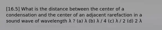 [16.5] What is the distance between the center of a condensation and the center of an adjacent rarefaction in a sound wave of wavelength λ ? (a) λ (b) λ / 4 (c) λ / 2 (d) 2 λ