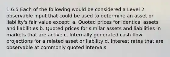 1.6.5 Each of the following would be considered a Level 2 observable input that could be used to determine an asset or liability's fair value except: a. Quoted prices for identical assets and liabilities b. Quoted prices for similar assets and liabilities in markets that are active c. Internally generated cash flow projections for a related asset or liability d. Interest rates that are observable at commonly quoted intervals