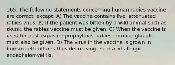 165. The following statements concerning human rabies vaccine are correct, except: A) The vaccine contains live, attenuated rabies virus. B) If the patient was bitten by a wild animal such as skunk, the rabies vaccine must be given. C) When the vaccine is used for post-exposure prophylaxis, rabies immune globulin must also be given. D) The virus in the vaccine is grown in human cell cultures thus decreasing the risk of allergic encephalomyelitis.