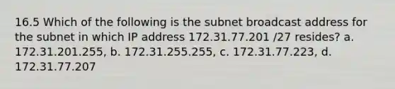 16.5 Which of the following is the subnet broadcast address for the subnet in which IP address 172.31.77.201 /27 resides? a. 172.31.201.255, b. 172.31.255.255, c. 172.31.77.223, d. 172.31.77.207