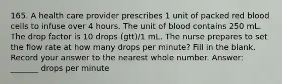 165. A health care provider prescribes 1 unit of packed red blood cells to infuse over 4 hours. The unit of blood contains 250 mL. The drop factor is 10 drops (gtt)/1 mL. The nurse prepares to set the flow rate at how many drops per minute? Fill in the blank. Record your answer to the nearest whole number. Answer: _______ drops per minute