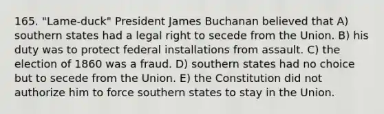 165. "Lame-duck" President James Buchanan believed that A) southern states had a legal right to secede from the Union. B) his duty was to protect federal installations from assault. C) the election of 1860 was a fraud. D) southern states had no choice but to secede from the Union. E) the Constitution did not authorize him to force southern states to stay in the Union.