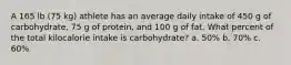 A 165 lb (75 kg) athlete has an average daily intake of 450 g of carbohydrate, 75 g of protein, and 100 g of fat. What percent of the total kilocalorie intake is carbohydrate? a. 50% b. 70% c. 60%