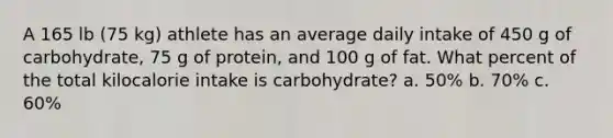 A 165 lb (75 kg) athlete has an average daily intake of 450 g of carbohydrate, 75 g of protein, and 100 g of fat. What percent of the total kilocalorie intake is carbohydrate? a. 50% b. 70% c. 60%