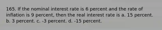 165. If the nominal interest rate is 6 percent and the rate of inflation is 9 percent, then the real interest rate is a. 15 percent. b. 3 percent. c. -3 percent. d. -15 percent.