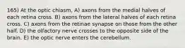 165) At the optic chiasm, A) axons from the medial halves of each retina cross. B) axons from the lateral halves of each retina cross. C) axons from the retinae synapse on those from the other half. D) the olfactory nerve crosses to the opposite side of the brain. E) the optic nerve enters the cerebellum.