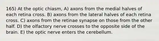 165) At the optic chiasm, A) axons from the medial halves of each retina cross. B) axons from the lateral halves of each retina cross. C) axons from the retinae synapse on those from the other half. D) the olfactory nerve crosses to the opposite side of the brain. E) the optic nerve enters the cerebellum.