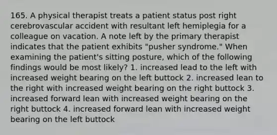 165. A physical therapist treats a patient status post right cerebrovascular accident with resultant left hemiplegia for a colleague on vacation. A note left by the primary therapist indicates that the patient exhibits "pusher syndrome." When examining the patient's sitting posture, which of the following findings would be most likely? 1. increased lead to the left with increased weight bearing on the left buttock 2. increased lean to the right with increased weight bearing on the right buttock 3. increased forward lean with increased weight bearing on the right buttock 4. increased forward lean with increased weight bearing on the left buttock