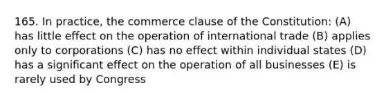 165. In practice, the commerce clause of the Constitution: (A) has little effect on the operation of international trade (B) applies only to corporations (C) has no effect within individual states (D) has a significant effect on the operation of all businesses (E) is rarely used by Congress