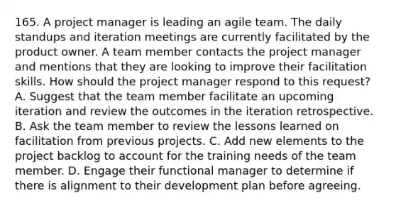 165. A project manager is leading an agile team. The daily standups and iteration meetings are currently facilitated by the product owner. A team member contacts the project manager and mentions that they are looking to improve their facilitation skills. How should the project manager respond to this request? A. Suggest that the team member facilitate an upcoming iteration and review the outcomes in the iteration retrospective. B. Ask the team member to review the lessons learned on facilitation from previous projects. C. Add new elements to the project backlog to account for the training needs of the team member. D. Engage their functional manager to determine if there is alignment to their development plan before agreeing.