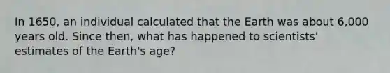 In 1650, an individual calculated that the Earth was about 6,000 years old. Since then, what has happened to scientists' estimates of the Earth's age?