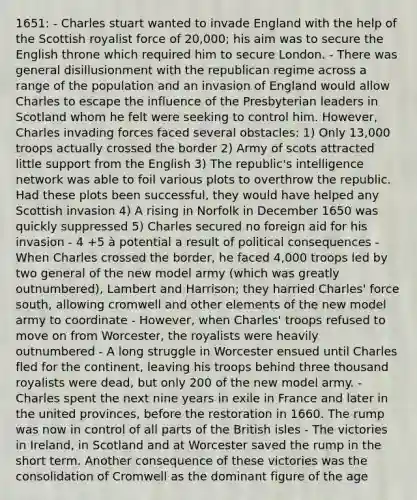 1651: - Charles stuart wanted to invade England with the help of the Scottish royalist force of 20,000; his aim was to secure the English throne which required him to secure London. - There was general disillusionment with the republican regime across a range of the population and an invasion of England would allow Charles to escape the influence of the Presbyterian leaders in Scotland whom he felt were seeking to control him. However, Charles invading forces faced several obstacles: 1) Only 13,000 troops actually crossed the border 2) Army of scots attracted little support from the English 3) The republic's intelligence network was able to foil various plots to overthrow the republic. Had these plots been successful, they would have helped any Scottish invasion 4) A rising in Norfolk in December 1650 was quickly suppressed 5) Charles secured no foreign aid for his invasion - 4 +5 à potential a result of political consequences - When Charles crossed the border, he faced 4,000 troops led by two general of the new model army (which was greatly outnumbered), Lambert and Harrison; they harried Charles' force south, allowing cromwell and other elements of the new model army to coordinate - However, when Charles' troops refused to move on from Worcester, the royalists were heavily outnumbered - A long struggle in Worcester ensued until Charles fled for the continent, leaving his troops behind three thousand royalists were dead, but only 200 of the new model army. - Charles spent the next nine years in exile in France and later in the united provinces, before the restoration in 1660. The rump was now in control of all parts of the British isles - The victories in Ireland, in Scotland and at Worcester saved the rump in the short term. Another consequence of these victories was the consolidation of Cromwell as the dominant figure of the age