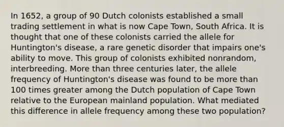 In 1652, a group of 90 Dutch colonists established a small trading settlement in what is now Cape Town, South Africa. It is thought that one of these colonists carried the allele for Huntington's disease, a rare genetic disorder that impairs one's ability to move. This group of colonists exhibited nonrandom, interbreeding. More than three centuries later, the allele frequency of Huntington's disease was found to be more than 100 times greater among the Dutch population of Cape Town relative to the European mainland population. What mediated this difference in allele frequency among these two population?