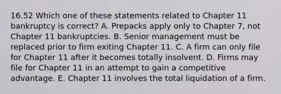 16.52 Which one of these statements related to Chapter 11 bankruptcy is correct? A. Prepacks apply only to Chapter 7, not Chapter 11 bankruptcies. B. Senior management must be replaced prior to firm exiting Chapter 11. C. A firm can only file for Chapter 11 after it becomes totally insolvent. D. Firms may file for Chapter 11 in an attempt to gain a competitive advantage. E. Chapter 11 involves the total liquidation of a firm.