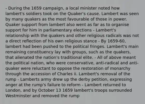 - During the 1659 campaign, a local minister noted how lambert's soldiers took on the Quaker's cause. Lambert was seen by many quakers as the most favourable of those in power. Quaker support from lambert also went as far as to organise support for him in parliamentary elections - Lambert's relationship with the quakers and other religious radicals was not a direct reflection of his own religious stance - By 1659-60, lambert had been pushed to the political fringes. Lambert's main remaining constituency lay with groups, such as the quakers, that alienated the nation's traditional elite. - All of above meant the political nation, who were conservative, anti-radical and anti-quaker were reluctant to oppose the restoration of monarchy through the accession of Charles ii. Lambert's removal of the rump - Lamberts army drew up the derby petition, expressing anger at the rump's failure to reform - Lambert returned to London, and by October 13 1659 lambert's troops surrounded Westminster and removed the rump