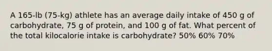 A 165-lb (75-kg) athlete has an average daily intake of 450 g of carbohydrate, 75 g of protein, and 100 g of fat. What percent of the total kilocalorie intake is carbohydrate? 50% 60% 70%