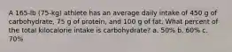 A 165-lb (75-kg) athlete has an average daily intake of 450 g of carbohydrate, 75 g of protein, and 100 g of fat. What percent of the total kilocalorie intake is carbohydrate? a. 50% b. 60% c. 70%