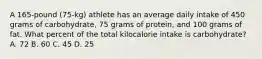 A 165-pound (75-kg) athlete has an average daily intake of 450 grams of carbohydrate, 75 grams of protein, and 100 grams of fat. What percent of the total kilocalorie intake is carbohydrate? A. 72 B. 60 C. 45 D. 25