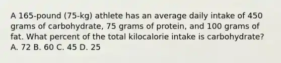 A 165-pound (75-kg) athlete has an average daily intake of 450 grams of carbohydrate, 75 grams of protein, and 100 grams of fat. What percent of the total kilocalorie intake is carbohydrate? A. 72 B. 60 C. 45 D. 25