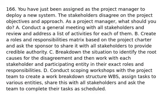 166. You have just been assigned as the project manager to deploy a new system. The stakeholders disagree on the project objectives and approach. As a project manager, what should you do? A. Conduct a general meeting with all stakeholders and review and address a list of activities for each of them. B. Create a roles and responsibilities matrix based on the project charter and ask the sponsor to share it with all stakeholders to provide credible authority. C. Breakdown the situation to identify the root causes for the disagreement and then work with each stakeholder and participating entity in their exact roles and responsibilities. D. Conduct scoping workshops with the project team to create a work breakdown structure WBS, assign tasks to various entities, share this with all stakeholders and ask the team to complete their tasks as scheduled.