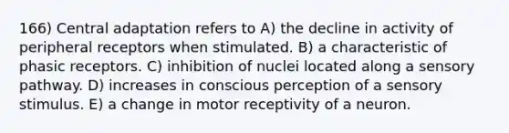 166) Central adaptation refers to A) the decline in activity of peripheral receptors when stimulated. B) a characteristic of phasic receptors. C) inhibition of nuclei located along a sensory pathway. D) increases in conscious perception of a sensory stimulus. E) a change in motor receptivity of a neuron.