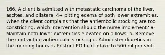 166. A client is admitted with metastatic carcinoma of the liver, ascites, and bilateral 4+ pitting edema of both lower extremities. When the client complains that the antiembolic stocking are too constricting, which intervention should the nurse implement? a- Maintain both lower extremities elevated on pillows. b- Remove the contracting antiembolic stocking c- Administer diuretics in the morning hours d- Restrict PO fluid intake to 500 ml per shift