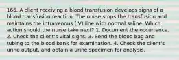 166. A client receiving a blood transfusion develops signs of a blood transfusion reaction. The nurse stops the transfusion and maintains the intravenous (IV) line with normal saline. Which action should the nurse take next? 1. Document the occurrence. 2. Check the client's vital signs. 3. Send the blood bag and tubing to the blood bank for examination. 4. Check the client's urine output, and obtain a urine specimen for analysis.