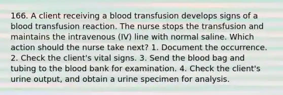 166. A client receiving a blood transfusion develops signs of a blood transfusion reaction. The nurse stops the transfusion and maintains the intravenous (IV) line with normal saline. Which action should the nurse take next? 1. Document the occurrence. 2. Check the client's vital signs. 3. Send the blood bag and tubing to the blood bank for examination. 4. Check the client's urine output, and obtain a urine specimen for analysis.