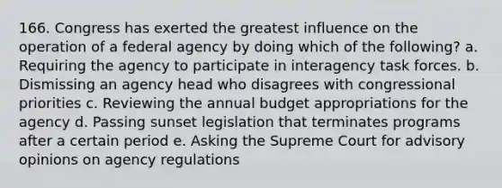 166. Congress has exerted the greatest influence on the operation of a federal agency by doing which of the following? a. Requiring the agency to participate in interagency task forces. b. Dismissing an agency head who disagrees with congressional priorities c. Reviewing the annual budget appropriations for the agency d. Passing sunset legislation that terminates programs after a certain period e. Asking the Supreme Court for advisory opinions on agency regulations