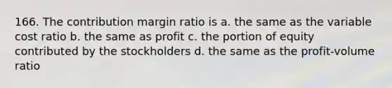 166. The contribution margin ratio is a. the same as the variable cost ratio b. the same as profit c. the portion of equity contributed by the stockholders d. the same as the profit-volume ratio