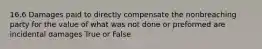 16.6 Damages paid to directly compensate the nonbreaching party for the value of what was not done or preformed are incidental damages True or False