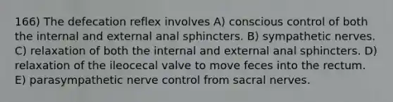 166) The defecation reflex involves A) conscious control of both the internal and external anal sphincters. B) sympathetic nerves. C) relaxation of both the internal and external anal sphincters. D) relaxation of the ileocecal valve to move feces into the rectum. E) parasympathetic nerve control from sacral nerves.