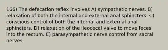 166) The defecation reflex involves A) sympathetic nerves. B) relaxation of both the internal and external anal sphincters. C) conscious control of both the internal and external anal sphincters. D) relaxation of the ileocecal valve to move feces into the rectum. E) parasympathetic nerve control from sacral nerves.