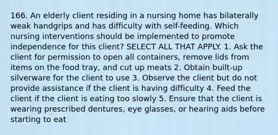 166. An elderly client residing in a nursing home has bilaterally weak handgrips and has difficulty with self-feeding. Which nursing interventions should be implemented to promote independence for this client? SELECT ALL THAT APPLY. 1. Ask the client for permission to open all containers, remove lids from items on the food tray, and cut up meats 2. Obtain built-up silverware for the client to use 3. Observe the client but do not provide assistance if the client is having difficulty 4. Feed the client if the client is eating too slowly 5. Ensure that the client is wearing prescribed dentures, eye glasses, or hearing aids before starting to eat