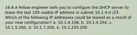 16.6 A fellow engineer tells you to configure the DHCP server to lease the last 100 usable IP address in subnet 10.1.4.0 /23. Which of the following IP addresses could be leased as a result of your new configuration? a. 10.1.4.156, b. 10.1.4.254, c. 10.1.5.200, d. 10.1.7.200, e. 10.1.255.200