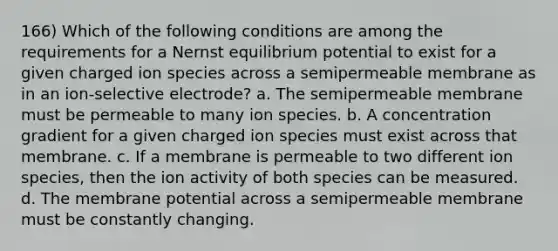 166) Which of the following conditions are among the requirements for a Nernst equilibrium potential to exist for a given charged ion species across a semipermeable membrane as in an ion-selective electrode? a. The semipermeable membrane must be permeable to many ion species. b. A concentration gradient for a given charged ion species must exist across that membrane. c. If a membrane is permeable to two different ion species, then the ion activity of both species can be measured. d. The membrane potential across a semipermeable membrane must be constantly changing.