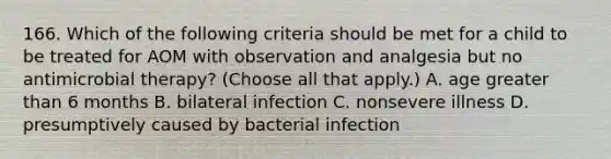 166. Which of the following criteria should be met for a child to be treated for AOM with observation and analgesia but no antimicrobial therapy? (Choose all that apply.) A. age greater than 6 months B. bilateral infection C. nonsevere illness D. presumptively caused by bacterial infection