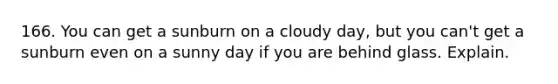 166. You can get a sunburn on a cloudy day, but you can't get a sunburn even on a sunny day if you are behind glass. Explain.