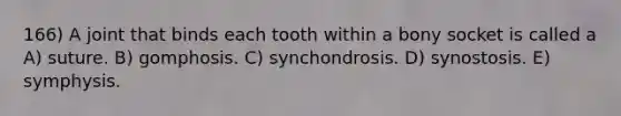 166) A joint that binds each tooth within a bony socket is called a A) suture. B) gomphosis. C) synchondrosis. D) synostosis. E) symphysis.